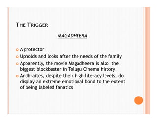 THE TRIGGER
MAGADHEERA
 A protector
 Upholds and looks after the needs of the family
 Apparently, the movie Magadheera is also the
biggest blockbuster in Telugu Cinema history
 Andhraites, despite their high literacy levels, do
display an extreme emotional bond to the extent
of being labeled fanatics
 