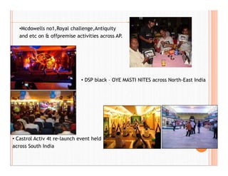 •Mcdowells no1,Royal challenge,Antiquity
and etc on & offpremise activities across AP.
• DSP black – OYE MASTI NITES across North-East India
• Castrol Activ 4t re-launch event held
across South India
 