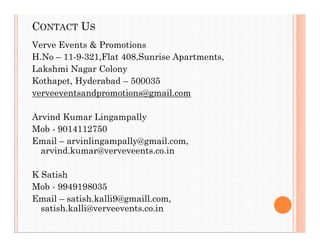 CONTACT US
Verve Events & Promotions
H.No – 11-9-321,Flat 408,Sunrise Apartments,
Lakshmi Nagar Colony
Kothapet, Hyderabad – 500035
verveeventsandpromotions@gmail.com
Arvind Kumar Lingampally
Mob - 9014112750
Email – arvinlingampally@gmail.com,
arvind.kumar@verveveents.co.in
K Satish
Mob - 9949198035
Email – satish.kalli9@gmaill.com,
satish.kalli@verveevents.co.in
 