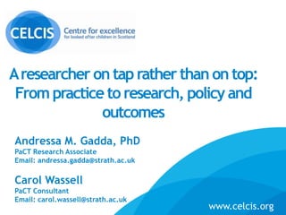 Aresearcher on taprather than on top:
From practice to research, policy and
outcomes
Andressa M. Gadda, PhD
PaCT Research Associate
Email: andressa.gadda@strath.ac.uk
Carol Wassell
PaCT Consultant
Email: carol.wassell@strath.ac.uk www.celcis.org
www.celcis.org
 