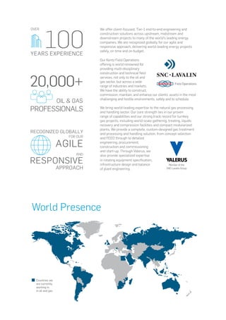 We offer client-focused, Tier-1 end-to-end engineering and
construction solutions across upstream, midstream and
downstream projects to many of the world’s leading energy
companies. We are recognized globally for our agile and
responsive approach, delivering world-leading energy projects
safely, on time and on budget.
Our Kentz Field Operations
offering is world renowned for
providing multi-disciplinary
construction and technical field
services, not only to the oil and
gas sector, but across a wide
range of industries and markets.
We have the ability to construct,
commission, maintain, and enhance our clients’ assets in the most
challenging and hostile environments, safely and to schedule.
We bring world-leading expertise to the natural gas processing
and handling sector. Our core strength lies in our proven
range of capabilities and our strong track record for turnkey
gas projects, including world-scale gathering, treating, liquids
recovery and compression facilities and compact modularized
plants. We provide a complete, custom-designed gas treatment
and processing and handling solution, from concept selection
and FEED through to detailed
engineering, procurement,
construction and commissioning
and start-up. Through Valerus, we
also provide specialized expertise
in rotating equipment specification,
infrastructure design and balance
of plant engineering.
20,000+
OIL & GAS
PROFESSIONALS
100
OVER
YEARS EXPERIENCE
RECOGNIZED GLOBALLY
FOR OUR
AGILE
AND
RESPONSIVE
APPROACH
World Presence
Countries we
are currently
working in,
in oil and gas
 