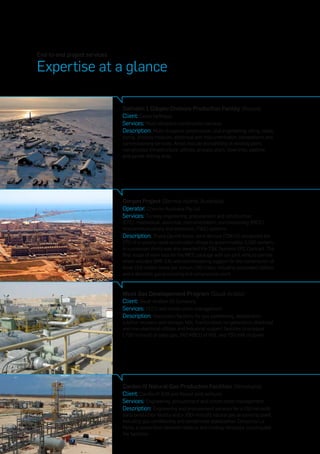 End-to-end project services
Expertise at a glance
Sakhalin 1 Odoptu Onshore Production Facility (Russia)
Client: Exxon Neftegas
Services: Multi-discipline construction services
Description: Multi-discipline construction, civil engineering, piling, roads,
piping, process modules, electrical and instrumentation, completions and
commissioning services. Areas include dismantling of existing plant,
non-process infrastructure, utilities, process plant, flow lines, pipeline
and parker drilling area.
Gorgon Project (Barrow Island, Australia)
Operator: Chevron Australia Pty Ltd.
Services: Turnkey engineering, procurement and construction
(EPC), mechanical, electrical, instrumentation, commissioning (MEIC),
telecommunications and electronic (T&E) systems
Description: Thiess Decmil Kentz Joint Venture (TDKJV) completed the
EPC of a cyclone rated construction village to accommodate 3,300 workers.
In succession, Kentz was also awarded the T&E Systems EPC Contract. The
final scope of work was for the MEIC package with our joint venture partner
which included SMP, E&I and commissioning support for the construction of
three 15.6 million tonne per annum LNG trains, including associated utilities
and a domestic gas processing and compression plant.
Wasit Gas Developement Program (Saudi Arabia)
Client: Saudi Arabian Oil Company
Services: FEED and construction management
Description: Grassroots facilities for gas sweetening, dehydration,
sulphur recovery and storage, NGL fractionation, co-generation, electrical
and non-electrical utilities and industrial support facilities to produce
1,750 mmscfd of sales gas, 240 MBCD of NGL and 750 mW of power.
Cardon IV Natural Gas Production Facilities (Venezuela)
Client: Cardón IV (ENI and Repsol joint venture)
Services: Engineering, procurement and construction management
Description: Engineering and procurement services for a 150 mmscfd
early production facility and a 300 mmscfd natural gas processing plant,
including gas conditioning and condensate stabilization. Consorcio La
Perla, a consortium between Valerus and Lindsay Venzuela, constructed
the facilities.
 