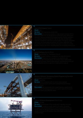 Baytown Refinery, Sustaining Capital Engineering Services
Agreement (United States)
Client: ExxonMobil
Services: FEED (integrated with the client’s team), detailed
engineering, procurement, construction management and technical
support services
Description: We have provided a full range of services supporting the
client’s annual maintenance projects and a capital expenditure program
for projects worth up to CAD $25 million.
Pearl GTL Projects (Qatar)
Client: Shell
Services: FEED, engineering, construction
Description: We completed a number of major projects including: EPC for
the modular WWTP for the 35,000 person construction camp, diesel power
generation, telecommunications for turnkey temporary facilities, upstream
gas production facilities, onshore GTL, E&I for the utility and flare areas,
materials management, and commissioning support. Through our framework
agreement, we provide engineering design, construction supervision and
procurement services for plant changes and projects, as well as to onshore
platforms, harbour tank farms, offloading jetties and connecting infrastructure.
Natref Refinery (South Africa)
Client: Sasol Mining Pty / Total South Africa JV
Services: Five year shutdown management and execution services
Description: Preparation and execution of all shutdowns and
turnarounds over a five year period. The refinery utilises leading edge
technology to process majority white products including diesel, petrol, jet
fuel and liquefied petroleum gas from medium gravity crude oil.
Cygnus Offshore Development (North Sea)
Client: GDF Suez	
Services: Detailed design of four jackets and of topsides structures
Description: Located at a water depth of 20 metres, the jackets
will support two wellhead platforms, as well as production and living
quarter platforms. We also provided structural detailed design for the
topsides including the APU platform flare, BWHP vent and two Alpha
complex bridges.
 