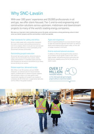 With over 100 years’ experience and 20,000 professionals in oil
and gas, we offer client-focused, Tier-1 end-to-end engineering and
construction solutions across upstream, midstream and downstream
projects to many of the world’s leading energy companies.
We value our long-term client relationships across the globe, and promote a strong partnering culture to best
serve our clients’ projects and the communities in which we operate.
High standards for safety and ethics
We are a safety leader with a strong ethics framework.
Our vision is to ensure a safe working environment on
each of our projects, where no-one gets hurt and everyone
goes home safe. With focus on the sustainability of the
environment and local communities.
Outstanding project execution
We provide high quality expertise, delivered locally by
experts who live and breathe those markets. Safety,
quality and excellence in sustainable project execution
and innovation are not only our commitment to our clients,
but also the key to our success.
Global expertise, delivered locally
With offices in over 50 countries, and over 20,000
employees, our extensive pool of in-house technical
experts, combined with our network of proven suppliers
and contractors, allows us to meet specific client
requirements regardless of a project’s size, location or
complexity. Our Oil & Gas team is supported by high value
centres (HVCs) in key global locations.
Agile and responsive
We are recognized globally for our local execution through
an agile and responsive approach that fosters our ability to
deliver world-leading energy projects safely, on time, and
on budget, anywhere in the world.
End-to-end and tailored solutions
In addition to offering fully designed turnkey solutions,
we can deliver service specific scopes of work, with a
highly valuable, self-performing asset construction and
field services capability across the full life-cycle of our
clients’ assets.
Why SNC-Lavalin
MILLION
PERSON-HOURS
OVER 17
on the shell pearl gtl gas-to-liquids
project without a lost-time incident
 