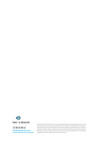 oilandgas@snclavalin.com
www.snclavalin.com/en/oil-gas
Founded in 1911, SNC-Lavalin is one of the leading engineering and construction groups in the world
and a major player in the ownership of infrastructure. From ofﬁces in over 50 countries, SNC-Lavalin’s
employees are proud to build what matters. Our teams provide EPC and EPCM services to clients in
a variety of industry sectors, including oil and gas, mining and metallurgy, infrastructure and power.
SNC-Lavalin can also combine these services with its ﬁnancing and operations and maintenance
capabilities to provide complete end-to-end project solutions.
 