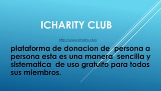 ICHARITY CLUB
http://www.icharity.club
plataforma de donacion de persona a
persona esta es una manera sencilla y
sistematica de uso gratuito para todos
sus miembros.
 