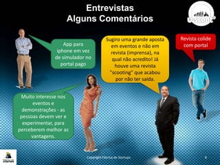 Entrevistas
Alguns Comentários
Copyright Fábrica de Startups 8
Muito interesse nos
eventos e
demonstrações - as
pessoas devem ver e
experimentar, para
perceberem melhor as
vantagens.
Revista colide
com portal
Sugiro uma grande aposta
em eventos e não em
revista (imprensa), na
qual não acredito! Já
houve uma revista
"scooting" que acabou
por não ter saída.
App para
iphone em vez
de simulador no
portal pago
 