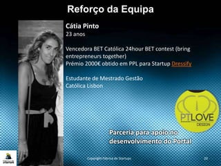 Copyright Fábrica de Startups 20
Reforço da Equipa
Cátia Pinto
23 anos
Vencedora BET Católica 24hour BET contest (bring
entrepreneurs together)
Prémio 2000€ obtido em PPL para Startup Dressify
Estudante de Mestrado Gestão
Católica Lisbon
Parceria para apoio no
desenvolvimento do Portal
 