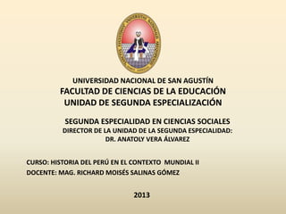 UNIVERSIDAD NACIONAL DE SAN AGUSTÍN
         FACULTAD DE CIENCIAS DE LA EDUCACIÓN
          UNIDAD DE SEGUNDA ESPECIALIZACIÓN
           SEGUNDA ESPECIALIDAD EN CIENCIAS SOCIALES
          DIRECTOR DE LA UNIDAD DE LA SEGUNDA ESPECIALIDAD:
                       DR. ANATOLY VERA ÁLVAREZ


CURSO: HISTORIA DEL PERÚ EN EL CONTEXTO MUNDIAL II
DOCENTE: MAG. RICHARD MOISÉS SALINAS GÓMEZ


                               2013
 