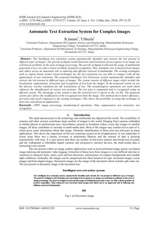 IOSR Journal of Computer Engineering (IOSR-JCE)
e-ISSN: 2278-0661,p-ISSN: 2278-8727, Volume 18, Issue 3, Ver. I (May-Jun. 2016), PP 23-29
www.iosrjournals.org
DOI: 10.9790/0661-1803012329 www.iosrjournals.org 23 | Page
Automatic Text Extraction System for Complex Images
R.Janani1
, T.Sheela2
1
(Assistant Professor, Department Of Computer Science and Engineering, Dhanalakshmi Srinivasan
Engineering College, Perambalur-621212, India)
2
(Assistant Professor, Department Of Information Technology, Dhanalakshmi Srinivasan Engineering College,
Perambalur-621212, India)
Abstract : The Intelligent text extraction system automatically identifies and extracts the text present in
different types of images. The growth of digital world Detection and Extraction of text regions in an image are
well known problems in the area of image processing. The growth of digital world and the usage of multimedia
generated a new era with a classic problem of pattern recognition. Thus Automatic text extraction from images
and videos serves an important role in indexing and efficient retrieval of multimedia. The existing techniques
such as region based, texture based techniques for the text extraction are not able to compact with all the
applications of text extraction. The proposed Intelligent Text Extraction system automatically identifies and
extracts the text present in different types of images. The system consists of different stages which include the
localization, segmentation, extraction and recognition of text from the images. In the proposed system we use
the discrete wavelet transform for the localization of text. The morphological operations are used which
enhances the identification of correct text portions. The text part is segmented and is recognized using an
efficient system. The advantage of the system is that the extracted text is shown in the .txt file. The proposed
system also allows the modification of the recognized text from the image. This method shows better efficiency,
precision and recall compared to the existing techniques. This shows the possibility of using this technique in
more new and advanced applications.
Keywords - DWT, image processing, morphological operations, Otsu, segmentation, text extraction, text
recognition
I. Introduction
The rapid advancement in the technology and multimedia has digitalized the world. The availability of
cameras and other systems contributes large number of images to the world. Ranging from cameras embedded
in mobile phones to professional ones, Surveillance cameras to broadcast videos, every day images to satellite
images, all these contributes to increase in multi-media data. Most of the images may contain text as part of it,
which gives some information about that image. Therefore identification of these texts has relevance in many
applications. This shows the importance of the text extraction system in lot of applications. It was stated that in
recent years there was a drastic in-crease in multimedia libraries and the amount of data is growing
exponentially with time. It is also known that there are number of television stations that broad-cast everyday
and the widespread of affordable digital cameras and inexpensive memory devices, the multi-media data is
increasing every second.
The text present within an image enables applications such as keyword-based image search, text-based
image indexing and automatic video logging. Extraction of these texts from images is a very difficult task due to
variations in character fonts, styles, sizes and text directions, and presence of complex backgrounds and variable
light conditions. Generally, the images can be categorized into three based on its type: document images, scene
images and born-digital images. Document images are the image of the document which includes pdf, notes etc.
The text present in document image is the document text.
Fig.1. (a) Document image
 