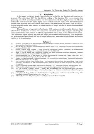 Automatic Text Extraction System For Complex Images
DOI: 10.9790/0661-1803012329 www.iosrjournals.org 29 | Page
V. Conclusion
In this paper, a relatively simple, fast and effective method for text detection and extraction are
proposed. The method uses DWT for the efficient working of the algorithm. This process requires less
processing time which is mainly essential for real time applications and shows high precision rate. Most of
methods fail when the characters are not aligned well or when the characters are too small. Those methods also
result in some of missing characters when the characters have very poor contrast with respect to the background.
But the pro-posed method is not sensitive to color or intensity of image, and also the uneven illumination and
reflection effects.
This can be used in large variety of application fields such as vehicle license plate detection, object
identification, identification of various parts in industrial automation, mobile robot navigation which helps to
detect text based land marks, analysis of technical papers with the help of maps, charts, and electric circuits etc.
This algorithm is good at handling both scene text images and documents images effectively. Even though there
are large numbers of algorithms in this area, it is observed that there is no single unified approach or algorithm
that fits for all the applications.
References
[1] Xin Zhang, Fuchun Sun, Lei Gu “A Combined Al-gorithm for Video Text Extraction” Seventh Internation-al Conference on Fuzzy
Systems and Knowledge Discov-ery,2010.
[2] Ohya, A. Shio, and S. Akamatsu, “Recognizing Characters in Scene Images”, IEEE Transactions on Pat-tern Analysis and Machine
Intelligence, 1994, 214-224.
[3] Gllavata, R. Ewerth, and B. Freisleben, “A robust algorithm for text detection in images” Proceedings of the 3rd International
Symposium on Image and Signal Pro-cessing and Analysis, pp.611– 616, ISPA, 2003.
[4] Zhong, Yu.,Karu, K., and Jain, A.K.” Locating text in complex color images” Proceedings of the Third Inter-national Conference
on Document Analysis and Recogni-tion1995, 1, 14-16: 146-149.
[5] WonjunKim,Changick Kim, “A New Approach for Overlay Text Detection and Extraction From Complex Video Scene,” IEEE
Transactions on Image Processing, V.18 , No.2, pp. 401 – 411, 2009.
[6] Xiaoqing Liu, JagathSamarabandu “Multiscale Edge-Based Text Extraction from Complex Images,” International Conference on
Multimedia and Expo, pp.1721-1724, 2006
[7] Xiao-Wei Zhang, Xiong-Bo Zheng, Zhi-Juan Weng, “Text Localization Algorithm Under Back-ground Image Using Wavelet
Transforms”, Proceedings of the 2008 International Conference on Wavelet Analysis and Pattern Recognition, Hong Kong, pp.30-
31, Aug. 2008.
[8] N. Otsu, “A Threshold Selection Method from Gray-Level Histograms,” IEEE Transactions on Systems, man and Cybernet, 1979.
[9] Debapratim Sarkar, Raghunath Ghosh ,”A Bottom-Up Approach of Line Segmentation from Handwritten Text”2009.
[10] K.C. Kim, H.R. Byun, Y.J. Song, Y.W. Choi, S.Y. Chi,K.K. Kim and Y.K Chung, Scene Text Extraction in Natural Scene Images
using Hierarchical FeatureCom-bining and verification, Proceedings of the 17International Conference on Pattern Recognition
(ICPR’04),IEEE.
[11] J. Yang, J. Gao, Y. Zhang, X. Chen and A. Waibel, “AnAutomatic Sign Recognition and Translation Sys-tem”,Proceedings of the
Workshop on Perceptive User Inter-faces(PUI'01), 2001, pp. 1-8.
[12] A.K Jain,”Fundamentals of Digital Image Pro-cessing”,Englewood cliff, NJ: Prentice Hall, 1989.
 