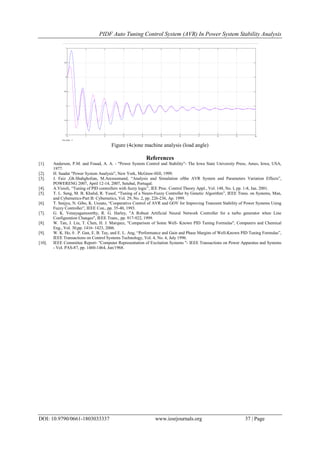 PIDF Auto Tuning Control System (AVR) In Power System Stability Analysis
DOI: 10.9790/0661-1803033337 www.iosrjournals.org 37 | Page
Figure (4c)one machine analysis (load angle)
References
[1]. Anderson, P.M. and Fouad, A. A. - "Power System Control and Stability"- The Iowa State University Press, Ames, Iowa, USA,
1977.
[2]. H. Saadat "Power System Analysis", New York, McGraw-Hill, 1999.
[3]. J. Faiz ,Gh.Shahgholian, M.Arezoomand, “Analysis and Simulation ofthe AVR System and Parameters Variation Effects”,
POWERENG 2007, April 12-14, 2007, Setubal, Portugal.
[4]. A.Visioli, “Tuning of PID controllers with fuzzy logic”, IEE Proc. Control Theory Appl., Vol. 148, No. I, pp. 1-8, Jan. 2001.
[5]. T. L. Seng, M. B. Khalid, R. Yusof, “Tuning of a Neuro-Fuzzy Controller by Genetic Algorithm”, IEEE Trans. on Systems, Man,
and Cybernetics-Part B: Cybernetics, Vol. 29, No. 2, pp. 226-236, Ap. 1999.
[6]. T. Senjyu, N. Gibo, K. Uezato, “Cooperative Control of AVR and GOV for Improving Transient Stability of Power Systems Using
Fuzzy Controller”, IEEE Con., pp. 35-40, 1993.
[7]. G. K. Venayagamoorthy, R. G. Harley, "A Robust Artificial Neural Network Controller for a turbo generator when Line
Configuration Changes", IEEE Trans., pp. 917-922, 1999.
[8]. W. Tan, J. Liu, T. Chen, H. J. Marquez, "Comparison of Some Well- Known PID Tuning Formulas", Computers and Chemical
Eng., Vol. 30,pp. 1416–1423, 2006.
[9]. W. K. Ho, 0 . P. Gan, E. B. Tay, and E. L. Ang, “Performance and Gain and Phase Margins of Well-Known PID Tuning Formulas”,
IEEE Transactions on Control Systems Technology, Vol. 4, No. 4, July 1996.
[10]. IEEE Committee Report- "Computer Representation of Excitation Systems "- IEEE Transactions on Power Apparatus and Systems
- Vol. PAS-87, pp. 1460-1464, Jun/1968.
 