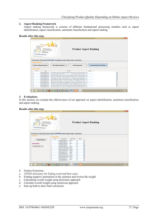 Classifying Product Quality Depending on Online Aspect Reviews
DOI: 10.9790/0661-1803042328 www.iosrjournals.org 27 | Page
2. Aspect Ranking Framework
Aspect ranking framework is consists of different fundamental processing modules such as aspect
identification, aspect classification, sentiment classification and aspect ranking.
Results after this step:
3. Evaluations
In this section, we evaluate the effectiveness of our approach on aspect identification, sentiment classification,
and aspect ranking.
Results after this step:
4. Feature Extraction
a. AFINN dictionary for finding word and their sense
b. Finding negative annotations in the sentence and reverse the weight
c. Calculating overall weight using dictionary approach
d. Calculate overall weight using emoticons approach
e. Sum up both to draw final conclusion
 