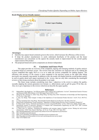 Classifying Product Quality Depending on Online Aspect Reviews
DOI: 10.9790/0661-1803042328 www.iosrjournals.org 28 | Page
Result Display in User friendly manner:
Advantages:
 Identifies key aspects based comments given in the review, which increases the efficiency of the reviews.
 It helps the product manufacturers to easily understand drawbacks of the product and the hence
manufacturer can concentrate on the aspects the actually needs to improvement for the overall quality
improvement of the product.
 The proposed framework and its components are domain-independent.
IV. Conclusion And Future Work
This paper provides an overview of the completed, ongoing and emerging methods of quality analysis
of product based on customers review. The reviews from the customers are analyzed such as by making the
reviews simplified then apply NLP to it so as to make the reviews compatible for ranking purpose. The
efficiency and accuracy of the system is more compared to the previous system as the input data taking
previously was manually copy-pasted. In addition to this, the results will display both the overall product quality
as well as quality about each aspect mentioned in the review, that too only after considering the meaningful
reviews so that wrong conclusion about the product is not made.
The future scope includes considering more than 1 adjectives in the review to analyze the quality,
secondly adapting the current generation text formats i.e. abbreviations such as gr8 for great, f9 for fine, etc.
Also, try to give importance to the reviews which do not describe the aspect quality.
References
[1]. ShahurajPatil, John Raghavan, “An Efficient product aspect ranking and its application: A review”, International Journal of Science
and Research (IJSR) ISSN (Online): 2319-7064 Impact Factor (2012): 3.358
[2]. Zheng-Jun Zha, Jianxing Yu, Jinhui Tang, Meng Wang, Tat-Seng Chua, IEEE Transactions on Knowledge and Data Engineering
Vol. 26, No. 5, May 2014.
[3]. Y. Pan, J.Q. Zhang, ”Born Unequal: A Study of the helpfulness of User-Generated Product Reviews”, Vol.87, No.4, 598-7612.
2011.
[4]. Li Chen, Guanliang Chen, Feng Wang, “Recommender Systems Based on User Reviews: The State of the Art”.
[5]. Daniel Kailer, KenanKanmaz, Georg Lackermair, “Importance of Online Product Reviews From a Consumer's Perspective”.
[6]. B. Ohana and B. Tierney, “Sentiment classification of reviews using SentiWordNet,” in Proc. IT&T Conf., Dublin, Ireland, 2009.
[7]. International Journal of Innovative Research in Computer and Communication Engineering (An ISO 3297: 2007 Certified
Organization) Vol. 2, Issue 11, November 2014.
[8]. A. Ghose and P. G. Ipeirotis, “Estimating the helpfulness and economic impact of product reviews: Mining text and reviewer
characteristics,” IEEE Trans. Knowl. Data Eng., vol. 23, no. 10, pp. 1498–1512. Sept. 2010.
[9]. http://theonlinedepartment.com/8-reasons-why-online-reviews-are-important-to-your-business/
[10]. http://startupbros.com/rank-amazon/
[11]. https://www.sellwithwp.com/importance-of-product-reviews-ecommerce-site/
[12]. http://blog.jakpat.net/online-product-reviews-and- purchasing-decision-survey-report/
[13]. https://www.flipkart.com/
 