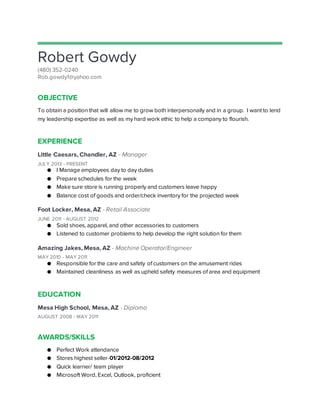 Robert Gowdy
(480) 352-0240
Rob.gowdy1@yahoo.com
OBJECTIVE
To obtain a position that will allow me to grow both interpersonally and in a group. I want to lend
my leadership expertise as well as my hard work ethic to help a company to flourish.
EXPERIENCE
Little Caesars, Chandler, AZ - Manager
JULY 2013 - PRESENT
● I Manage employees day to day duties
● Prepare schedules for the week
● Make sure store is running properly and customers leave happy
● Balance cost of goods and order/check inventory for the projected week
Foot Locker, Mesa, AZ - Retail Associate
JUNE 2011 - AUGUST 2012
● Sold shoes, apparel, and other accessories to customers
● Listened to customer problems to help develop the right solution for them
Amazing Jakes, Mesa, AZ - Machine Operator/Engineer
MAY 2010 - MAY 2011
● Responsible for the care and safety of customers on the amusement rides
● Maintained cleanliness as well as upheld safety measures of area and equipment
EDUCATION
Mesa High School, Mesa, AZ - Diploma
AUGUST 2008 - MAY 2011
AWARDS/SKILLS
● Perfect Work attendance
● Stores highest seller-01/2012-08/2012
● Quick learner/ team player
● Microsoft Word, Excel, Outlook, proficient
 