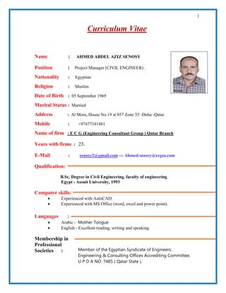 1
Curriculum Vitae
Name : AHMED ABDEL AZIZ SENOSY
Position : Project Manager (CIVIL ENGINEER) .
Nationality : Egyptian
Religion : Muslim
Date of Birth : 05 September 1969
Marital Status : Married
Address : Al Mora, House No.19 st.957 Zone 55 -Doha -Qatar.
Mobile : +97477181481
Name of firm : E C G (Engineering Consultant Group ) Qatar Branch
Years with firms : 23.
E-Mail : senosy2@gmail.com --- Ahmed.senosy@ecgsa.com
Qualification:
B.Sc. Degree in Civil Engineering, faculty of engineering
Egypt - Assuit University, 1993
Computer skills:
• Experienced with AutoCAD.
• Experienced with MS Office (word, excel and power point).
Languages :
• Arabic - Mother Tongue
• English - Excellent reading, writing and speaking.
Membership in
Professional
Societies : Member of the Egyptian Syndicate of Engineers.
Engineering & Consulting Offices Accrediting Committee.
U P D A NO. 7485 ( Qatar State ).
 
