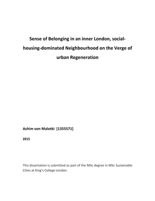  
	
  
	
  
	
  
Sense	
  of	
  Belonging	
  in	
  an	
  inner	
  London,	
  social-­‐
housing-­‐dominated	
  Neighbourhood	
  on	
  the	
  Verge	
  of	
  
urban	
  Regeneration	
  
	
  
	
  
	
  
	
  
	
  
	
  
	
  
	
  
	
  
	
  
	
  
Achim	
  von	
  Malotki	
  	
  [1355571]	
  
	
  
2015	
  
	
  
	
  
	
  
	
  
This	
  dissertation	
  is	
  submitted	
  as	
  part	
  of	
  the	
  MSc	
  degree	
  in	
  MSc	
  Sustainable	
  
Cities	
  at	
  King’s	
  College	
  London.	
  
	
   	
  
 