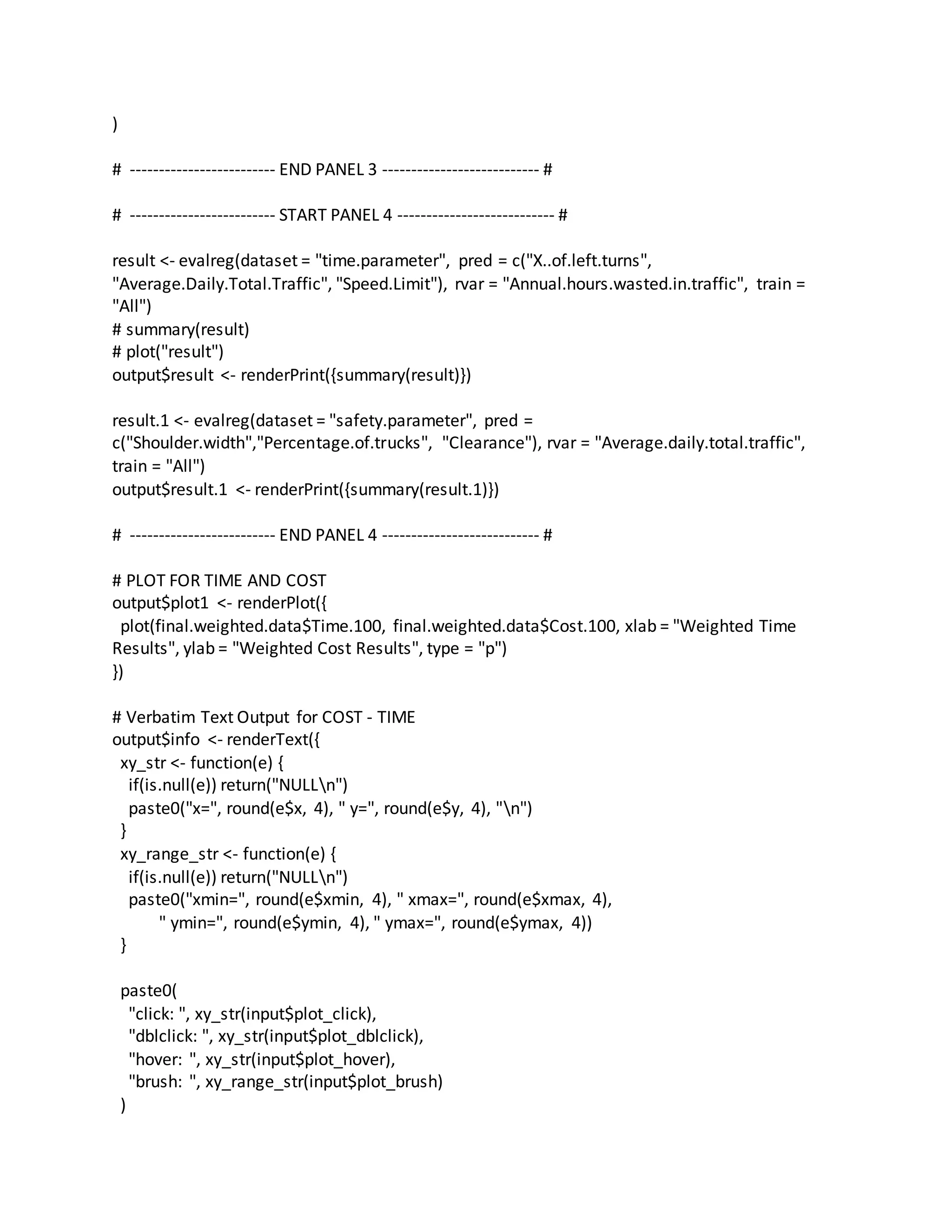 )
# ------------------------- END PANEL 3 --------------------------- #
# ------------------------- START PANEL 4 --------------------------- #
result <- evalreg(dataset = "time.parameter", pred = c("X..of.left.turns",
"Average.Daily.Total.Traffic", "Speed.Limit"), rvar = "Annual.hours.wasted.in.traffic", train =
"All")
# summary(result)
# plot("result")
output$result <- renderPrint({summary(result)})
result.1 <- evalreg(dataset = "safety.parameter", pred =
c("Shoulder.width","Percentage.of.trucks", "Clearance"), rvar = "Average.daily.total.traffic",
train = "All")
output$result.1 <- renderPrint({summary(result.1)})
# ------------------------- END PANEL 4 --------------------------- #
# PLOT FOR TIME AND COST
output$plot1 <- renderPlot({
plot(final.weighted.data$Time.100, final.weighted.data$Cost.100, xlab = "Weighted Time
Results", ylab = "Weighted Cost Results", type = "p")
})
# Verbatim Text Output for COST - TIME
output$info <- renderText({
xy_str <- function(e) {
if(is.null(e)) return("NULLn")
paste0("x=", round(e$x, 4), " y=", round(e$y, 4), "n")
}
xy_range_str <- function(e) {
if(is.null(e)) return("NULLn")
paste0("xmin=", round(e$xmin, 4), " xmax=", round(e$xmax, 4),
" ymin=", round(e$ymin, 4), " ymax=", round(e$ymax, 4))
}
paste0(
"click: ", xy_str(input$plot_click),
"dblclick: ", xy_str(input$plot_dblclick),
"hover: ", xy_str(input$plot_hover),
"brush: ", xy_range_str(input$plot_brush)
)
 