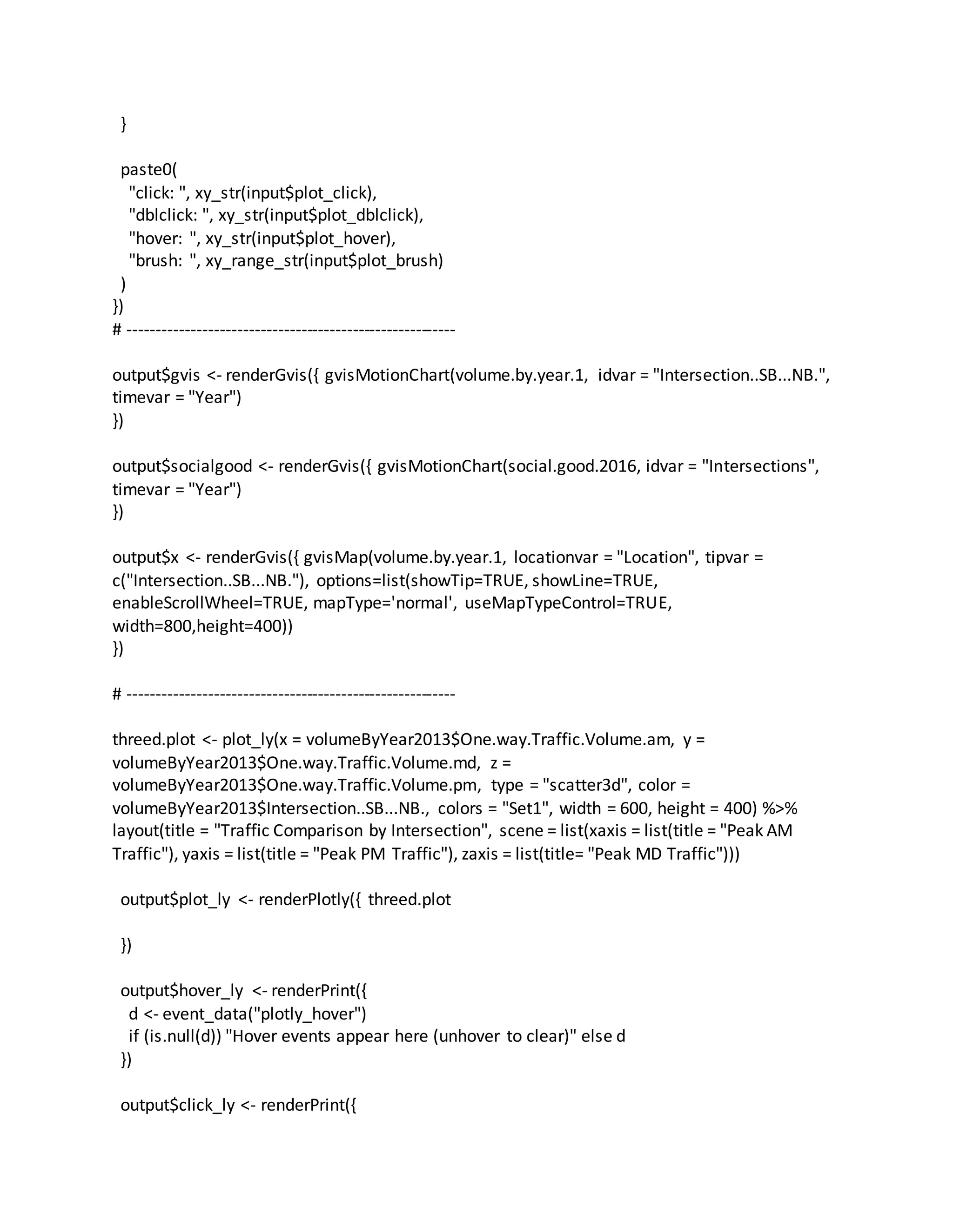 }
paste0(
"click: ", xy_str(input$plot_click),
"dblclick: ", xy_str(input$plot_dblclick),
"hover: ", xy_str(input$plot_hover),
"brush: ", xy_range_str(input$plot_brush)
)
})
# ---------------------------------------------------------
output$gvis <- renderGvis({ gvisMotionChart(volume.by.year.1, idvar = "Intersection..SB...NB.",
timevar = "Year")
})
output$socialgood <- renderGvis({ gvisMotionChart(social.good.2016, idvar = "Intersections",
timevar = "Year")
})
output$x <- renderGvis({ gvisMap(volume.by.year.1, locationvar = "Location", tipvar =
c("Intersection..SB...NB."), options=list(showTip=TRUE, showLine=TRUE,
enableScrollWheel=TRUE, mapType='normal', useMapTypeControl=TRUE,
width=800,height=400))
})
# ---------------------------------------------------------
threed.plot <- plot_ly(x = volumeByYear2013$One.way.Traffic.Volume.am, y =
volumeByYear2013$One.way.Traffic.Volume.md, z =
volumeByYear2013$One.way.Traffic.Volume.pm, type = "scatter3d", color =
volumeByYear2013$Intersection..SB...NB., colors = "Set1", width = 600, height = 400) %>%
layout(title = "Traffic Comparison by Intersection", scene = list(xaxis = list(title = "Peak AM
Traffic"), yaxis = list(title = "Peak PM Traffic"), zaxis = list(title= "Peak MD Traffic")))
output$plot_ly <- renderPlotly({ threed.plot
})
output$hover_ly <- renderPrint({
d <- event_data("plotly_hover")
if (is.null(d)) "Hover events appear here (unhover to clear)" else d
})
output$click_ly <- renderPrint({
 