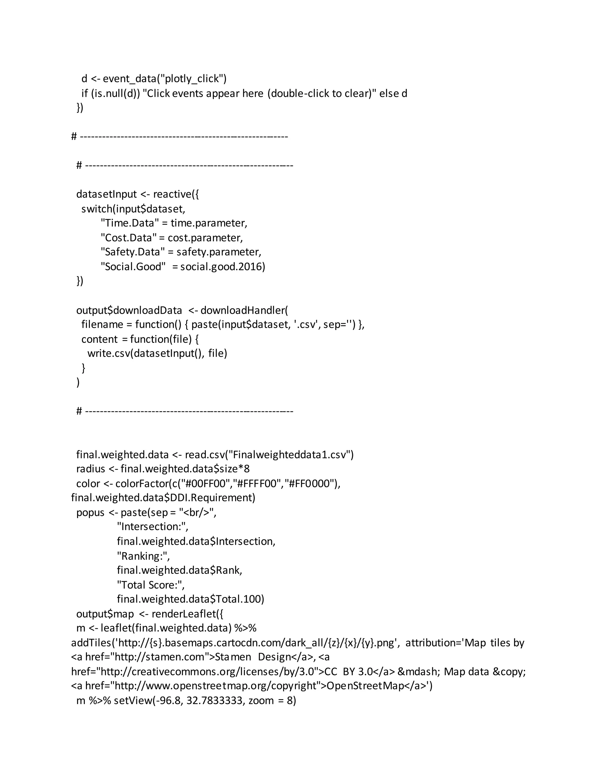 d <- event_data("plotly_click")
if (is.null(d)) "Click events appear here (double-click to clear)" else d
})
# ---------------------------------------------------------
# ---------------------------------------------------------
datasetInput <- reactive({
switch(input$dataset,
"Time.Data" = time.parameter,
"Cost.Data" = cost.parameter,
"Safety.Data" = safety.parameter,
"Social.Good" = social.good.2016)
})
output$downloadData <- downloadHandler(
filename = function() { paste(input$dataset, '.csv', sep='') },
content = function(file) {
write.csv(datasetInput(), file)
}
)
# ---------------------------------------------------------
final.weighted.data <- read.csv("Finalweighteddata1.csv")
radius <- final.weighted.data$size*8
color <- colorFactor(c("#00FF00","#FFFF00","#FF0000"),
final.weighted.data$DDI.Requirement)
popus <- paste(sep = "<br/>",
"Intersection:",
final.weighted.data$Intersection,
"Ranking:",
final.weighted.data$Rank,
"Total Score:",
final.weighted.data$Total.100)
output$map <- renderLeaflet({
m <- leaflet(final.weighted.data) %>%
addTiles('http://{s}.basemaps.cartocdn.com/dark_all/{z}/{x}/{y}.png', attribution='Map tiles by
<a href="http://stamen.com">Stamen Design</a>, <a
href="http://creativecommons.org/licenses/by/3.0">CC BY 3.0</a> &mdash; Map data &copy;
<a href="http://www.openstreetmap.org/copyright">OpenStreetMap</a>')
m %>% setView(-96.8, 32.7833333, zoom = 8)
 