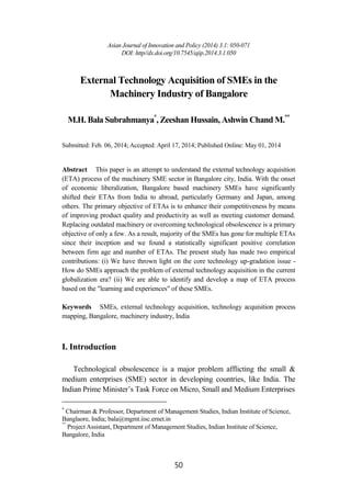 Asian Journal of Innovation and Policy (2014) 3.1: 050-071
DOI: http//dx.doi.org/10.7545/ajip.2014.3.1.050
50
External Technology Acquisition of SMEs in the
Machinery Industry of Bangalore
M.H. Bala Subrahmanya*
, Zeeshan Hussain, Ashwin Chand M.**
Submitted: Feb. 06, 2014; Accepted: April 17, 2014; Published Online: May 01, 2014
Abstract This paper is an attempt to understand the external technology acquisition
(ETA) process of the machinery SME sector in Bangalore city, India. With the onset
of economic liberalization, Bangalore based machinery SMEs have significantly
shifted their ETAs from India to abroad, particularly Germany and Japan, among
others. The primary objective of ETAs is to enhance their competitiveness by means
of improving product quality and productivity as well as meeting customer demand.
Replacing outdated machinery or overcoming technological obsolescence is a primary
objective of only a few. As a result, majority of the SMEs has gone for multiple ETAs
since their inception and we found a statistically significant positive correlation
between firm age and number of ETAs. The present study has made two empirical
contributions: (i) We have thrown light on the core technology up-gradation issue -
How do SMEs approach the problem of external technology acquisition in the current
globalization era? (ii) We are able to identify and develop a map of ETA process
based on the "learning and experiences" of these SMEs.
Keywords SMEs, external technology acquisition, technology acquisition process
mapping, Bangalore, machinery industry, India
I. Introduction
Technological obsolescence is a major problem afflicting the small &
medium enterprises (SME) sector in developing countries, like India. The
Indian Prime Minister’s Task Force on Micro, Small and Medium Enterprises
*
Chairman & Professor, Department of Management Studies, Indian Institute of Science,
Banglaore, India; bala@mgmt.iisc.ernet.in
**
Project Assistant, Department of Management Studies, Indian Institute of Science,
Bangalore, India
 