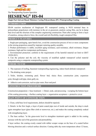 The Waterproofing System Specialist
HESHENG®
HS-04
Single Part Solvent Based Moisture Curing Polyurethane (PU) Waterproofing Coating
INTRODUCTION
HS-04 reaction mechanism of Single-part PU waterproof coating is NCO terminal base in
polyurethane prepolymers with moisture in the air or grassroots catalytic curing film, can be in damp
base level and the structure of the complex engineering construction. Paint after curing to form a layer
of seamless, strong cohesive force, the overall and rich flexibility, tough waterproof film.
PRODUCT FEATURES
1. Single-part packaging, open barrels box, avoid the construction process of two or more components
in the mixing proportion caused by improper metering quality unstable;
2. Product performance is stable, excellent aging resistance, acid resistance, alkali resistance, fatigue
resistance, high and low temperature performance;
3. Environmental protection: conform to the requirements of the harmful material set limit to GB/T
19250-2013;
4. Can the polymer and the coil, the viscosity of modified asphalt waterproof coiled material
composite using a composite waterproofing system.
WHERE TO USE
1. The exposure of roofing, basement waterproofing engineering, indoor hutch defends waterproof;
2. The drinking water project.
3. Toilet, kitchen, swimming pool, flower bed, sluice floor, construction joint, expansion
joint, through-wall pipe, drain gully etc.
4. Adhesive anti-corrosion, such as pipe outer, floor and pool.
CONSTRUCTION PROCEDURE
Construction preparation→ base treatment → Detail, node, and processing →scraping the bottom layer
of the coating processing →Surface coating layer→ organization acceptance→ protective cover
MAIN POINT OF CONSTURCTION
1. Clean, solid base level requirements, defects should be repaired;
2. Details: in the first Angle, a layer of paint coated pipe root of inside and outside, the shop is stuck
again strengthen layer (glass fiber cloth or nonwoven, etc.), and makes the coating completely soaked
with strengthening layer;
3. The base surface: "at the grass-roots level to strengthen treatment agent is added in the coating
increase with the seal of the grassroots and permeability;
4 layer surface: the coating evenly coated with rubber scraper scrape on the base of a coated before
blowing direction and a vertical surface direction. Coating table dry room temperature about 12 hours,
 