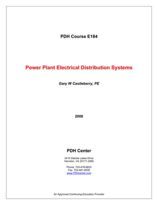 PDH Course E184




Power Plant Electrical Distribution Systems

               Gary W Castleberry, PE




                            2008




                     PDH Center
                   2410 Dakota Lakes Drive
                   Herndon, VA 20171-2995

                     Phone: 703-478-6833
                      Fax: 703-481-9535
                     www.PDHcenter.com




           An Approved Continuing Education Provider
 