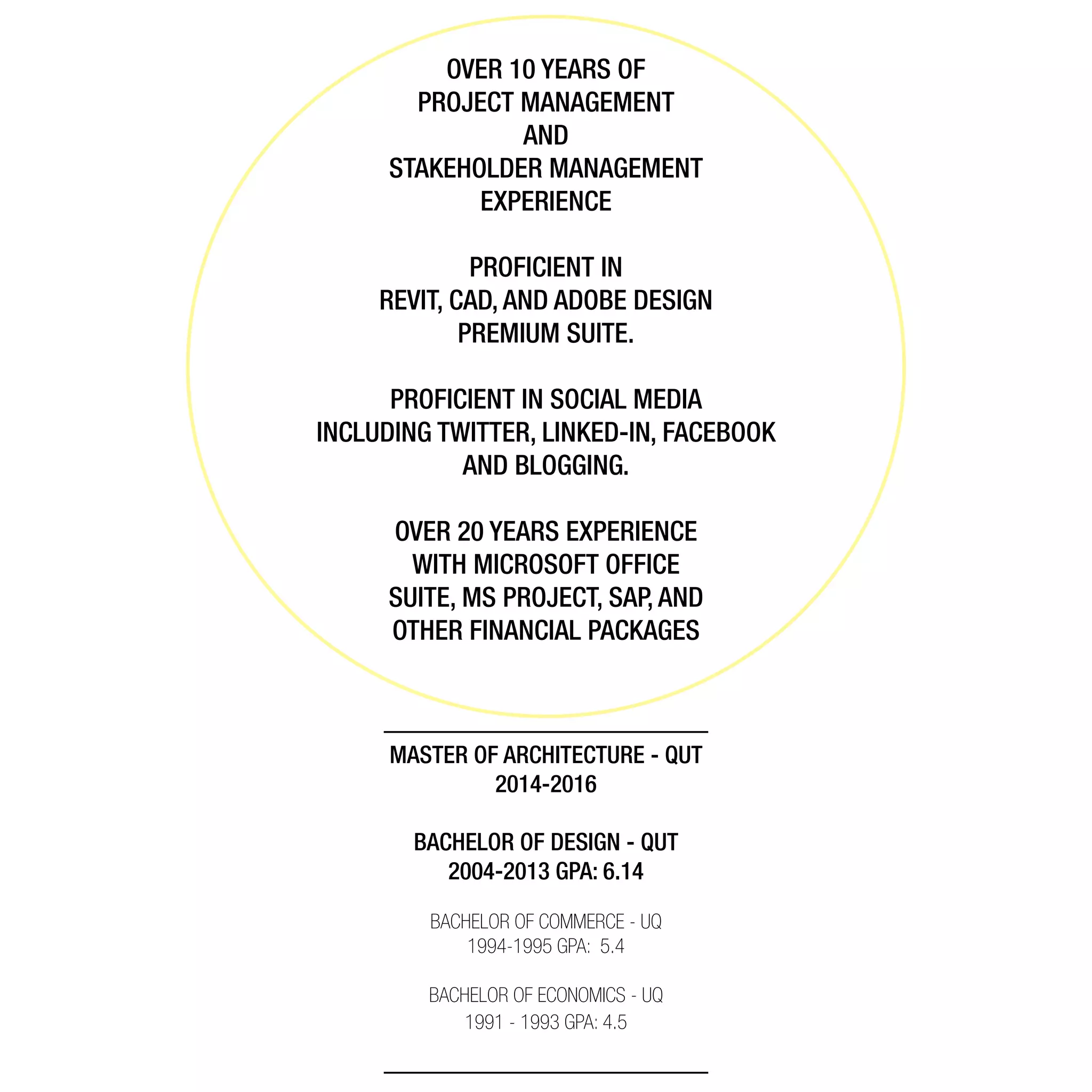 MASTER OF ARCHITECTURE - QUT
2014-2016
BACHELOR OF DESIGN - QUT
2004-2013 GPA: 6.14
BACHELOR OF COMMERCE - UQ
1994-1995 GPA: 5.4
BACHELOR OF ECONOMICS - UQ
1991 - 1993 GPA: 4.5
PROFICIENT IN
REVIT, CAD, AND ADOBE DESIGN
PREMIUM SUITE.
PROFICIENT IN SOCIAL MEDIA
INCLUDING TWITTER, LINKED-IN, FACEBOOK
AND BLOGGING.
OVER 20 YEARS EXPERIENCE
WITH MICROSOFT OFFICE
SUITE, MS PROJECT, SAP, AND
OTHER FINANCIAL PACKAGES
OVER 10 YEARS OF
PROJECT MANAGEMENT
AND
STAKEHOLDER MANAGEMENT
EXPERIENCE
 
