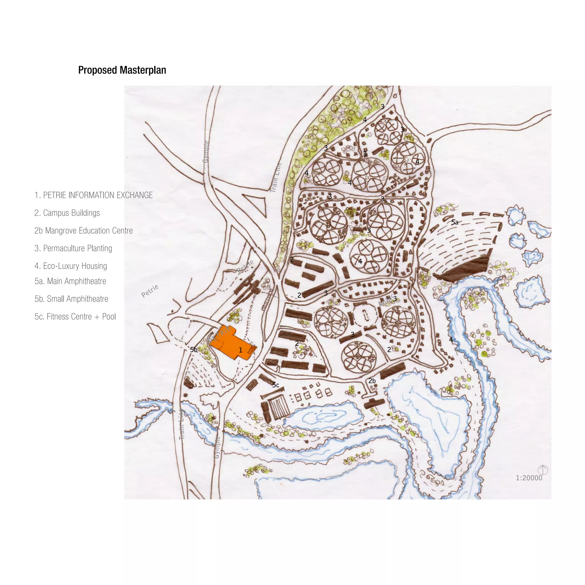 1:20000
1
2
2
2
2
2b
3
3
3
3
3 3
3
3
3
3
4
4
4
4
4
4
5a
5b
5c
Gympie
Gympie
Petrie
Petrie
PETRIE
TrainLine
TrainLine
Anzac
5a. Main Amphitheatre
5b. Small Amphitheatre
5c. Fitness Centre + Pool
1. PETRIE INFORMATION EXCHANGE
2. Campus Buildings
2b Mangrove Education Centre
3. Permaculture Planting
4. Eco-Luxury Housing
Proposed Masterplan
 