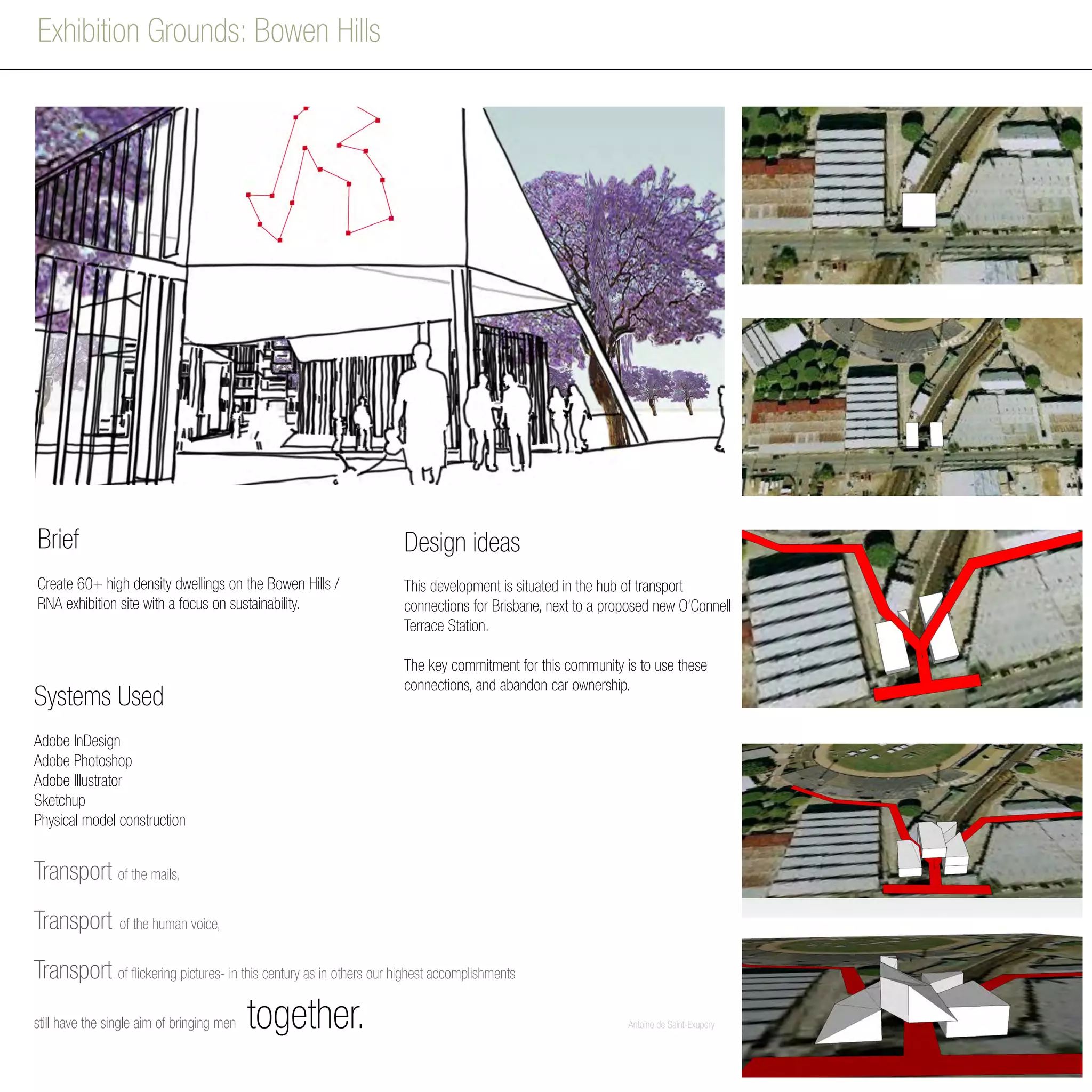 Exhibition Grounds: Bowen Hills
Transport of the mails,
Transport of the human voice,
Transport of flickering pictures- in this century as in others our highest accomplishments
still have the single aim of bringing men together. 				Antoine de Saint-Exupery
Brief
Create 60+ high density dwellings on the Bowen Hills /
RNA exhibition site with a focus on sustainability.
Design ideas
This development is situated in the hub of transport
connections for Brisbane, next to a proposed new O’Connell
Terrace Station.
The key commitment for this community is to use these
connections, and abandon car ownership.
Adobe InDesign
Adobe Photoshop
Adobe Illustrator
Sketchup
Physical model construction
Systems Used
 