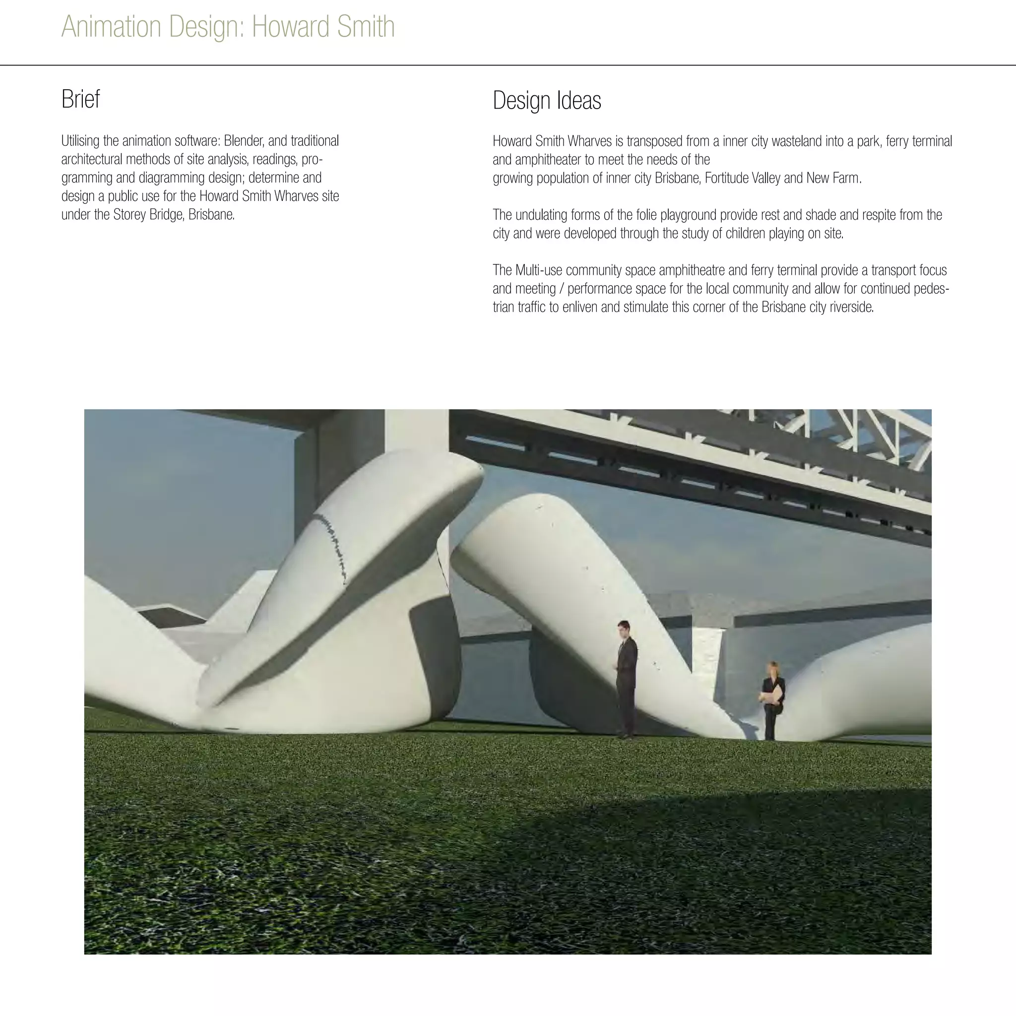 Animation Design: Howard Smith
Brief
Utilising the animation software: Blender, and traditional
architectural methods of site analysis, readings, pro-
gramming and diagramming design; determine and
design a public use for the Howard Smith Wharves site
under the Storey Bridge, Brisbane.
Design Ideas
Howard Smith Wharves is transposed from a inner city wasteland into a park, ferry terminal
and amphitheater to meet the needs of the
growing population of inner city Brisbane, Fortitude Valley and New Farm.
The undulating forms of the folie playground provide rest and shade and respite from the
city and were developed through the study of children playing on site.
The Multi-use community space amphitheatre and ferry terminal provide a transport focus
and meeting / performance space for the local community and allow for continued pedes-
trian traffic to enliven and stimulate this corner of the Brisbane city riverside.
 