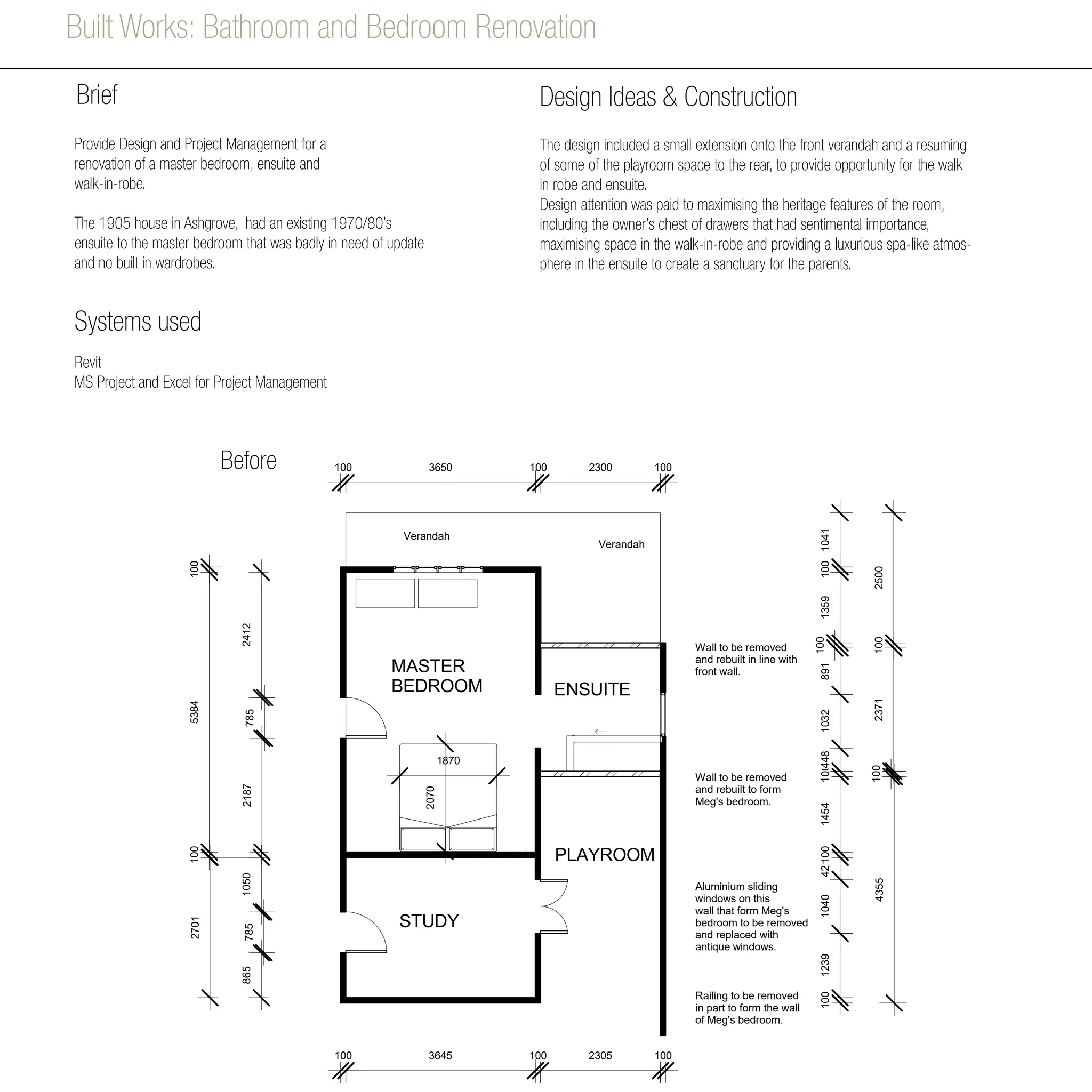 Built Works: Bathroom and Bedroom Renovation
891
2371
24127852187
1870
2070
2701
421
1050
1041
785865
5384100100
MASTER
BEDROOM
STUDY
ENSUITE
DEMOLITION
PLAYROOM
Verandah
Verandah
Wall to be removed
and rebuilt in line with
front wall.
Wall to be removed
and rebuilt to form
Meg's bedroom.
Aluminium sliding
windows on this
wall that form Meg's
bedroom to be removed
and replaced with
antique windows.
Railing to be removed
in part to form the wall
of Meg's bedroom.
1004355
10010401239100145410044810321001359100
2500100
2300 100
2305 1001003645100
1003650100
PRODUCEDBYANAUTODESKSTUDENTPRODUCT
Before
Provide Design and Project Management for a
renovation of a master bedroom, ensuite and
walk-in-robe.
The 1905 house in Ashgrove, had an existing 1970/80’s
ensuite to the master bedroom that was badly in need of update
and no built in wardrobes.
Design Ideas & Construction
The design included a small extension onto the front verandah and a resuming
of some of the playroom space to the rear, to provide opportunity for the walk
in robe and ensuite.
Design attention was paid to maximising the heritage features of the room,
including the owner’s chest of drawers that had sentimental importance,
maximising space in the walk-in-robe and providing a luxurious spa-like atmos-
phere in the ensuite to create a sanctuary for the parents.
Revit
MS Project and Excel for Project Management
Systems used
Brief
 