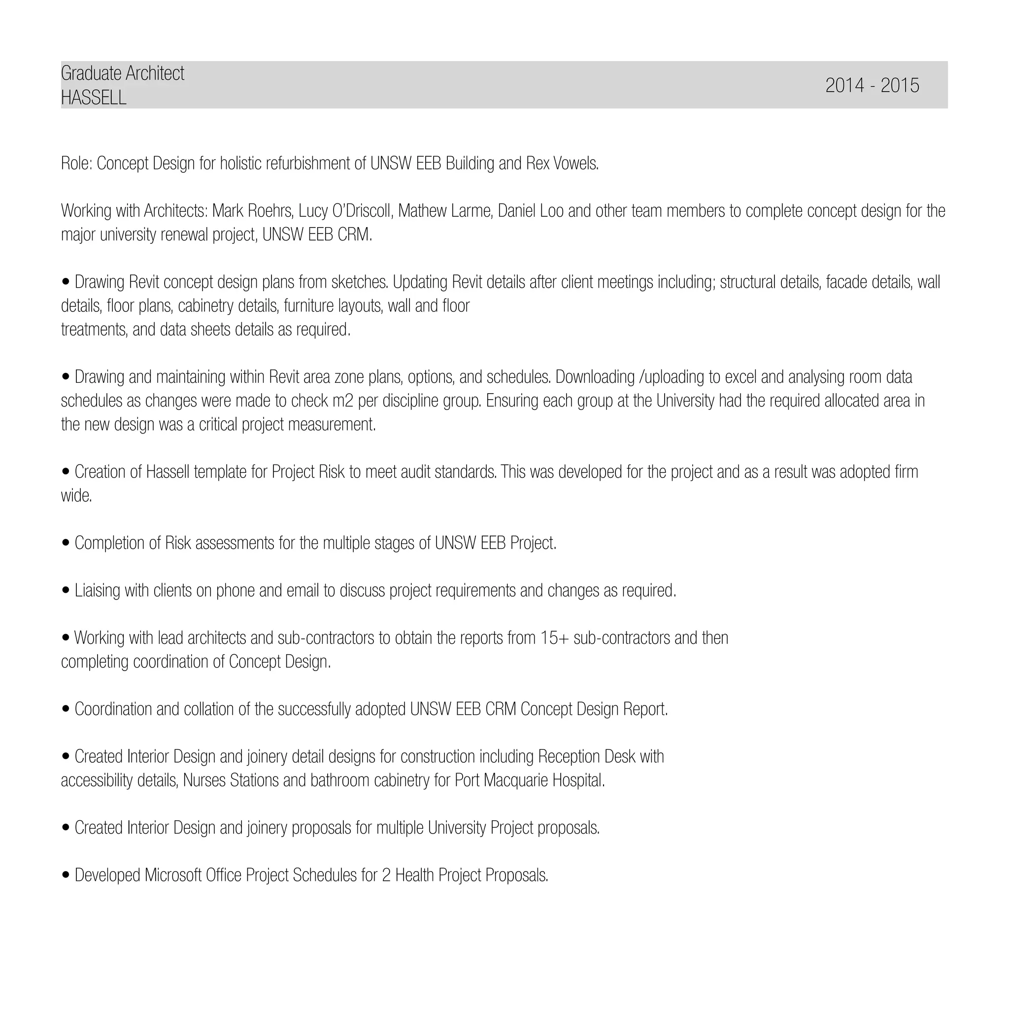 Graduate Architect
HASSELL
Role: Concept Design for holistic refurbishment of UNSW EEB Building and Rex Vowels.
Working with Architects: Mark Roehrs, Lucy O’Driscoll, Mathew Larme, Daniel Loo and other team members to complete concept design for the
major university renewal project, UNSW EEB CRM.
• Drawing Revit concept design plans from sketches. Updating Revit details after client meetings including; structural details, facade details, wall
details, floor plans, cabinetry details, furniture layouts, wall and floor
treatments, and data sheets details as required.
• Drawing and maintaining within Revit area zone plans, options, and schedules. Downloading /uploading to excel and analysing room data
schedules as changes were made to check m2 per discipline group. Ensuring each group at the University had the required allocated area in
the new design was a critical project measurement.
• Creation of Hassell template for Project Risk to meet audit standards. This was developed for the project and as a result was adopted firm
wide.
• Completion of Risk assessments for the multiple stages of UNSW EEB Project.
• Liaising with clients on phone and email to discuss project requirements and changes as required.
• Working with lead architects and sub-contractors to obtain the reports from 15+ sub-contractors and then
completing coordination of Concept Design.
• Coordination and collation of the successfully adopted UNSW EEB CRM Concept Design Report.
• Created Interior Design and joinery detail designs for construction including Reception Desk with
accessibility details, Nurses Stations and bathroom cabinetry for Port Macquarie Hospital.
• Created Interior Design and joinery proposals for multiple University Project proposals.
• Developed Microsoft Office Project Schedules for 2 Health Project Proposals.
	 2014 - 2015
 
