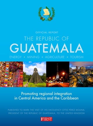 Published to mark the Visit of His Excellency Otto Pérez Molina,
President of the republic of Guatemala, to the United Kingdom
The Republic of
GUATEMALA
Promoting regional integration
in Central America and the Caribbean
O F F I C I A L r e p o rt
energy • mining • agriculture • TOURISM
 