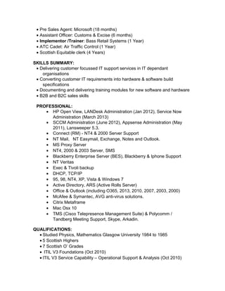 • Pre Sales Agent: Microsoft (18 months)
• Assistant Officer: Customs & Excise (6 months)
• Implementor /Trainer: Bass Retail Systems (1 Year)
• ATC Cadet: Air Traffic Control (1 Year)
• Scottish Equitable clerk (4 Years)
SKILLS SUMMARY:
• Delivering customer focussed IT support services in IT dependant
organisations
• Converting customer IT requirements into hardware & software build
specifications
• Documenting and delivering training modules for new software and hardware
• B2B and B2C sales skills
PROFESSIONAL:
• HP Open View, LANDesk Administration (Jan 2012), Service Now
Administration (March 2013)
• SCCM Administration (June 2012), Appsense Administration (May
2011), Lansweeper 5.3.
• Connect (RM) - NT4 & 2000 Server Support
• NT Mail, NT Easymail, Exchange, Notes and Outlook.
• MS Proxy Server
• NT4, 2000 & 2003 Server, SMS
• Blackberry Enterprise Server (BES), Blackberry & Iphone Support
• NT Veritas
• Exec & Tivoli backup
• DHCP, TCP/IP
• 95, 98, NT4, XP, Vista & Windows 7
• Active Directory, ARS (Active Rolls Server)
• Office & Outlook (including O365, 2013, 2010, 2007, 2003, 2000)
• McAfee & Symantec, AVG anti-virus solutions.
• Citrix Metaframe
• Mac Osx 10
• TMS (Cisco Telepresence Management Suite) & Polycomm /
Tandberg Meeting Support, Skype, Arkadin.
QUALIFICATIONS:
• Studied Physics, Mathematics Glasgow University 1984 to 1985
• 5 Scottish Highers
• 7 Scottish O’ Grades
• ITIL V3 Foundations (Oct 2010)
• ITIL V3 Service Capability – Operational Support & Analysis (Oct 2010)
 