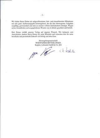 -2 -
Wir haben Herrn Pentas als aufgeschlossenen, lern- und einsatzbereiten Mitarbeiter
mit sehr guter Auffassungsgabe kennengelernt, der die ihm übertragenen Aufgaben
sorgfältig, gewissenhaft und stets zu unserer vollsten Zufriedenheit erledigte. Wegen
seines freundlichen und ausgeglichenen Wesens war er allseits geschätzt und beliebt.
Herr Pentas verläßt unseren Verlag auf eigenen Wunsch. Wir bedauern sein
Ausscheiden, danken Herrn Pentas für seine Mitarbeit und wünschen ihm für seine
berufliche und persönliche Zukunft viel Erfolg und alles Gute.
Herausgebergemeinschaft
WERTPAPIER-MITTEILUNGEN
Keppler, Lehmann GmbH & Co. KG
 