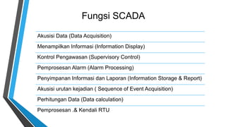 Fungsi SCADA
Akusisi Data (Data Acquisition)
Menampilkan Informasi (Information Display)
Kontrol Pengawasan (Supervisory Control)
Pemprosesan Alarm (Alarm Processing)
Penyimpanan Informasi dan Laporan (Information Storage & Report)
Akusisi urutan kejadian ( Sequence of Event Acquisition)
Perhitungan Data (Data calculation)
Pemprosesan .& Kendali RTU
 