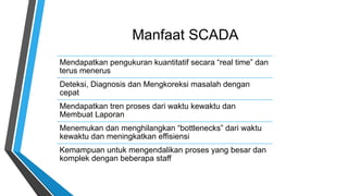 Manfaat SCADA
Mendapatkan pengukuran kuantitatif secara “real time” dan
terus menerus
Deteksi, Diagnosis dan Mengkoreksi masalah dengan
cepat
Mendapatkan tren proses dari waktu kewaktu dan
Membuat Laporan
Menemukan dan menghilangkan “bottlenecks” dari waktu
kewaktu dan meningkatkan effisiensi
Kemampuan untuk mengendalikan proses yang besar dan
komplek dengan beberapa staff
 