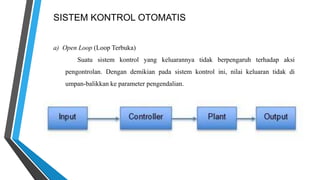 SISTEM KONTROL OTOMATIS
a) Open Loop (Loop Terbuka)
Suatu sistem kontrol yang keluarannya tidak berpengaruh terhadap aksi
pengontrolan. Dengan demikian pada sistem kontrol ini, nilai keluaran tidak di
umpan-balikkan ke parameter pengendalian.
 