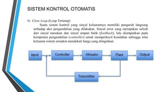 SISTEM KONTROL OTOMATIS
b) Close Loop (Loop Tertutup)
Suatu sistem kontrol yang sinyal keluarannya memiliki pengaruh langsung
terhadap aksi pengendalian yang dilakukan. Sinyal error yang merupakan selisih
dari sinyal masukan dan sinyal umpan balik (feedback), lalu diumpankan pada
komponen pengendalian (controller) untuk memperkecil kesalahan sehingga nilai
keluaran sistem semakin mendekati harga yang diinginkan.
 