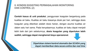 II. KONDISI EKSISTING PERMASALAHAN MONITORING
DAN CONTROL (2)
Contoh kasus di unit produksi, penggunaan koagulan bergantung pada
kualitas air baku. Kualitas air baku biasanya dicek per hari, sehingga dosis
koagulan yang diberikan adalah dosis harian, dengan asumsi kualitas air
dalam satu hari sama. Pada kenyataannya, kualitas air baku dapat menjadi
lebih baik dari jam sebelumnya, dosis koagulan yang diperlukan lebih
sedikit, sehingga dapat menghemat biaya operasional.
Diperlukan sistem kontrol otomatis dan SCADA yang
dapat memberikan data secara online dan real time
 