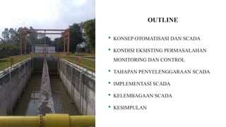 OUTLINE
• KONSEP OTOMATISASI DAN SCADA
• KONDISI EKSISTING PERMASALAHAN
MONITORING DAN CONTROL
• TAHAPAN PENYELENGGARAAN SCADA
• IMPLEMENTASI SCADA
• KELEMBAGAAN SCADA
• KESIMPULAN
 