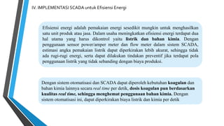 IV. IMPLEMENTASI SCADA untuk Efisiensi Energi
Efisiensi energi adalah pemakaian energi sesedikit mungkin untuk menghasilkan
satu unit produk atau jasa. Dalam usaha meningkatkan efisiensi energi terdapat dua
hal utama yang harus dikontrol yaitu listrik dan bahan kimia. Dengan
penggunaan sensor power/amper meter dan flow meter dalam sistem SCADA,
estimasi angka pemakaian listrik dapat diperkirakan lebih akurat, sehingga tidak
ada rugi-rugi energi, serta dapat dilakukan tindakan preventif jika terdapat pola
penggunaan listrik yang tidak sebanding dengan biaya produksi.
Dengan sistem otomatisasi dan SCADA dapat diperoleh kebutuhan koagulan dan
bahan kimia lainnya secara real time per detik, dosis koagulan pun berdasarkan
kualitas real time, sehingga menghemat penggunaan bahan kimia. Dengan
sistem otomatisasi ini, dapat diperkirakan biaya listrik dan kimia per detik
 