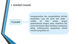 I. KONSEP DASAR
TUJUAN
mengoperasikan dan mengendalikan fasilitas
pengolahan yang ada mulai dari intake /
sumber air baku sampai dengan
pendistribusian dengan aman, reliabilitas dan
secara bersamaan dapat membantu manajemen
dalam melaksana-kan pengelolaan sebuah
instalasi pengolahan air.
 