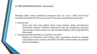 IV. IMPLEMENTASI SCADA – Perawatan
Meskipun pihak vendor memberikan pelayanan after-sale service, pihak owner harus
memahami perawatan SCADA secara umum. Perawatan yang dilakukan antara lain:
1. Kalibrasi alat
Semua alat ukur yang dipakai dalam setiap instalasi, dalam pemakaiannya
memerlukan kalibrasi. Kalibrasi memastikan hasil dari pengukuran parameter
sesuai dengan kondisi standar alat. Jika alat tidak dikalibrasi, hasil yang diberikan
tidak akurat.
2. Pemeriksaan Plant/Field Device, Panel RTU dan MTU
Kegiatan ini dilakukan secara berkala untuk memastikan alat-alat di lapangan
yang meliputi sensor, aktuaor, panel RTU dan MTU dalam kondisi yang optimal,
aman dari gangguan.
 