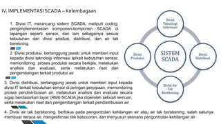 IV. IMPLEMENTASI SCADA – Kelembagaan
1. Divisi IT, merancang sistem SCADA, meliputi coding,
pengimplementasian komponen-komponen SCADA di
lapangan seperti sensor, dan lain sebagainya sesuai
kebutuhan dari divisi produsi, distribusi, dan air tak
berekning.
2. Divisi produksi, bertanggung jawab untuk memberi input
kepada divisi teknologi informasi terkait kebutuhan sensor,
memonitoring proses produksi secara berkala, melakukan
analisis dan evaluasi, serta melakukan riset dan
pengembangan terkait produksi air
3. Divisi distribusi, bertanggung jawab untuk memberi input kepada
divisi IT terkait kebutuhan sensor di jaringan perpipaan, memonitoring
proses pendistribusian air, melakukan analisis dan evaluasi secara
sigap berdasarkan layar (HMI) SCADA jika diperoleh sebuah temuan,
serta melakukan riset dan pengembangan terkait pendistribusian air
4. Divisi air tak berekening, berfokus pada pengontrolan kehilangan air atau air tak berekening, salah satunya
membuat neraca air, mengestimasi titik kebocoran, dan menyusun skenario pengontrolan kehilangan air
 