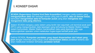 I. KONSEP DASAR
SCADA (Supervisory Control And Data Acquisition) mengacu pada system yang
mengumpulkan data dari berbagai sensor yang ada di pabrik, atau di remote lokasi,
kemudian mengirimkan data ke komputer pusat yang akan mengelola dan
mengontrol data yang diterima.
Definisi SCADA: Kumpulan peralatan yang dapat dioperasikan dari lokasi yang
jauh dengan informasi yang cukup untuk menentukan status peralatan tertentu dan
akan melakukan tindakan terhadap peralatan terkait.
Sistem SCADA mengacu pada sistem yang terdiri dari sejumlah unit terminal jarak jauh
(RTU) yang mengumpulkan data lapangan yang terhubung ke Master Station melalui
sistem komunikasi. Master Station menampilkan data yang diperoleh dan juga
memungkinkan operator untuk melakukan tugas-tugas kendali jarak jauh.
 