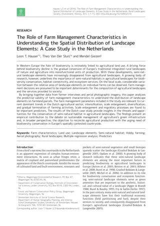 Hauser, L.T. et al (2016). The Role of Farm Management Characteristics in Understanding the
Spatial Distribution of Landscape Elements: A Case Study in the Netherlands. Rural Landscapes:
Society, Environment, History, 3(1): 7, 1–15, DOI: http://dx.doi.org/10.16993/rl.14
*	Alterra, Wageningen Environmental Research, PO Box 47,
Wageningen NL-6700 AA, NL
†
	Department of Conservation Biology, Institute of Environmen-
tal Sciences, Leiden University, P.O. Box 9518, 2300 RA, Leiden,
NL
‡
	Forest and Nature Conservation Policy Group, Wageningen
University, Wageningen, NL
§
	Amsterdam Institute of Social Science Research,
Department of Human Geography, Planning, and Interna-
tional Development Studies, University of Amsterdam, Nieuwe
Achtergracht 166, 1018 WV Amsterdam, NL
Corresponding author: Leon T. Hauser (L.T.Hauser@cml.leidenuniv.nl)
RESEARCH
The Role of Farm Management Characteristics in
Understanding the Spatial Distribution of Landscape
Elements: A Case Study in the Netherlands
Leon T. Hauser*,†
, Theo Van Der Sluis*,‡
and Mendel Giezen§
In Western Europe the fate of biodiversity is intimately linked to agricultural land use. A driving force
behind biodiversity decline is the gradual conversion of Europe’s traditional integrated rural landscapes
of nature and agriculture into monofunctional units of production. With these developments, semi-nat-
ural landscape elements have increasingly disappeared from agricultural landscapes. A growing body of
research, however, underlines the importance of semi-natural habitats in agricultural landscapes for biodi-
versity conservation, habitat connectivity, and ecosystem services. On the local scale, considerable varia-
tion between the relative area of landscape elements on individual farms can be observed. Farm manage-
ment decisions are presumed to be important determinants for the composition of agricultural landscapes
and the services provided to society.
By bringing together data from farmer interviews and aerial photographic imagery, this paper analyzes
the predictive validity of farm management characteristics to understand the distribution of landscape
elements on farmland parcels. The farm management parameters included in the study are relevant to cur-
rent dominant trends in the Dutch agricultural sector; intensification, scale enlargement, diversification,
and gradual termination of farming activities. Scale enlargement and migratory processes are found to
be important predictors. The results of the Dutch case study provide insights in the threats and oppor-
tunities for the conservation of semi-natural habitat in agricultural landscapes. The findings present an
empirical contribution to the debate on sustainable management of agriculture’s green infrastructure
and, in broader perspective, the objective to reconcile agricultural production with the urging need of
biodiversity conservation in Europe’s spatially contested countryside.
Keywords: Farm characteristics; Land use; Landscape elements; Semi-natural habitat; Hobby farming;
Aerial photography; Rural landscapes; Multiple regression analysis; Predictors
Introduction
Fromabird’s-eyeview,thecountrysideinthe­Netherlands
is an apparent expression of complex human-environ-
ment interactions. As soon as urban fringes retire, a
matrix of cropland and pastureland predominates the
appearance of the Dutch countryside. Amidst the mosaic
of cultivated land and built environment, remnants and
pockets of semi-natural vegetation and small biotopes
sparsely scatter the landscape (Grashof-­Bokdam & Lan-
gevelde 2005; Opdam et al. 2000). A growing body of
research indicates that these semi-natural landscape
elements are among the most important factors in
predicting biodiversity in agricultural landscapes in
Europe (Aviron et al. 2005; Benton et al. 2003; Billeter
et al. 2008; Burel et al. 1998; Grashof-Bokdam & Lange-
velde 2005; Michel et al. 2006). In addition to its role
for biodiversity conservation and ecosystem function-
ing, semi-natural landscape elements serve as green
amenities that are important to the aesthetic, histori-
cal, and cultural value of a landscape (Agger & Brandt
1988; Burel & Baudry 1995; Fry & Sarlöv-Herlin 1997).
In the past century, many semi-natural and natural land-
scape elements have lost their traditional economic
functions (field partitioning and fuel), despite their
services to society, and consequently disappeared from
Europe’s agricultural landscapes (Grashof-Bokdam &
Langevelde 2005).
 