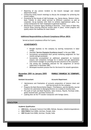 Reporting of any uneven incident to the branch manager and related
department heads.
 Conducting timely branch meetings to discuss the strategies for achieving the
branch targets.
 Promoting all the brands of UAE Exchange, e.g. Xpress Money, Western Union,
Bank Transfer & other allied services to different customers as well as
corporate; tie-up business with them to achieve organizational goals, e.g.
(camp transactions for their employees to generate business)
 Monitoring of Customer Query Handling @ Branches - Track status of Open Key
Control Issues ensuring effective actions plans in place, review progress and
quality assure the readiness for issue closure
Additional Responsibilities as Branch Compliance Officer (BCO)
Served as branch compliance officer for 5 years.
ACHIEVEMENTS
 Brought business to the company by starting transactions in labor
camps.
 Awarded ‘Service Champion Excellence Award’ in the year 2008.
 Successfully accomplished short period marketing assignment for four
months and got promoted.
 Successfully accomplished an additional assignment as Customer
enquiry and complaints incharge for 6 months and got appreciation
from branch manager for providing the best solutions to the customers.
 Top among the candidates selected for the assignment of Service
Supervisors in November 2007.
 Developed excellent process flow for the branch for smooth operations
November 2001 to January 2005 PANKAJ KHANEJA & COMPANY,
INDIA
Assistant Accountant Accounts Department
 Maintenance and finalization of accounts preparation of balance sheet and
profit And loss Accounts for the company.
 Prepares the Bank Reconciliation Report, Trial Balance, and the Monthly Journal
Vouchers for submission to Managing Director on a weekly & monthly basis.
 Pre-audit of Cash and Bank Payments, Sales Invoices, Payroll, Purchase order,
goods received note, purchase invoices etc.
 Looking after all the TT transfer transaction with foreign clients.
EDUCATION
Academic Qualification
• 2003 M.Sc. (Computer Science) from MDU, Rohtak, Haryana, India(Correspondence)
• 2002 PGDCA from GNDU, Amritsar, Punjab, India
• 2001 B.com from GNDU, Amritsar, Punjab, India
 