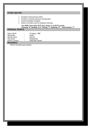 OTHER ABILITIES
• Excellent Communicative Skills.
• Excellent customer grievance solving skills.
• Sound knowledge of English.
• Good at writing as well as reading & listening.
JUL-2008 I have taken IELTS test, below is my IELTS scoring
Listening “8” Reading “6.5” Writing “7” Speaking “8” Overall Bands “7”
PERSONAL PROFILE
Date of Birth : 4th
August, 1980
Nationality : Indian
Marital Status : Married
Visa Status : Employment
Driver’s License : Valid UAE License
REFERENCE
Will be furnished upon request
 